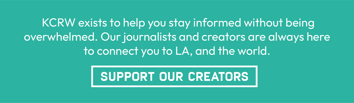 KCRW exists to help you stay informed without being overwhelmed. Our journalists and creators are always here to connect you to LA, and the world. Support our creators.