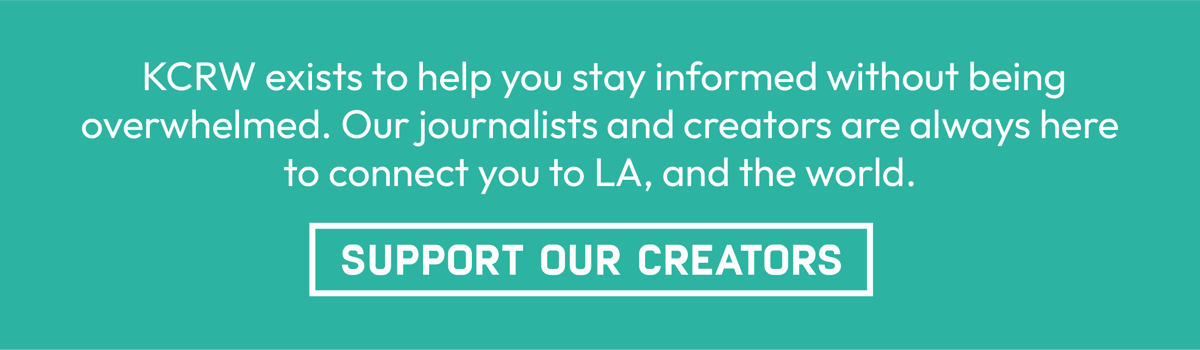 KCRW exists to help you stay informed without being overwhelmed. Our journalists and creators are always here to connect you to LA and the world. | Support Our Creators
