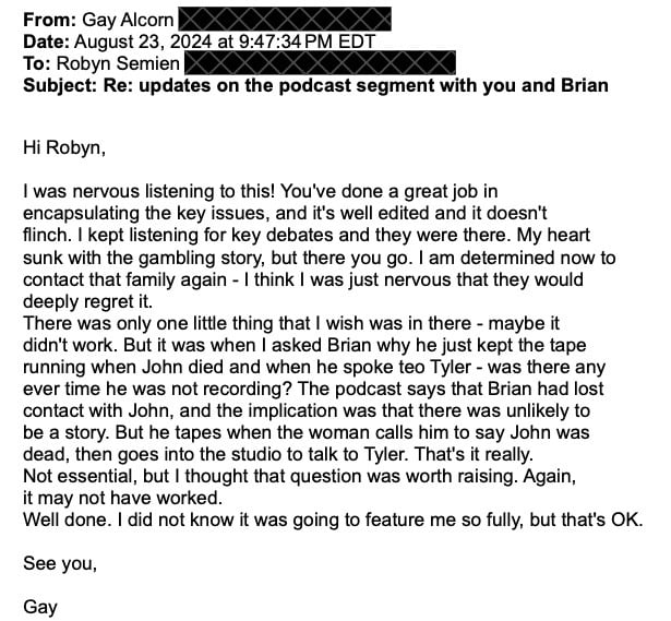 The email we received from Gay. The sender was Gay Alcorn, and the recipient was Robyn Semien. It was sent on August 23. Subject: Re: updates on the podcast segment with you and Brian. The email reads: Hi Robyn,  I was nervous listening to this! You've done a great job in encapsulating the key issues, and it's well edited and it doesn't flinch. I kept listening for key debates and they were there. My heart sunk with the gambling story, but there you go. I am determined now to contact that family again - I think I was just nervous that they would deeply regret it. There was only one little thing that I wish was in there - maybe it didn't work. But it was when I asked Brian why he just kept the tape running when John died and when he spoke teo Tyler - was there any ever time he was not recording? The podcast says that Brian had lost contact with John, and the implication was that there was unlikely to be a story. But he tapes when the woman calls him to say John was dead, then goes into the studio to talk to Tyler. That's it really. Not essential, but I thought that question was worth raising. Again, it may not have worked. Well done. I did not know it was going to feature me so fully, but that's OK.  See you,  Gay