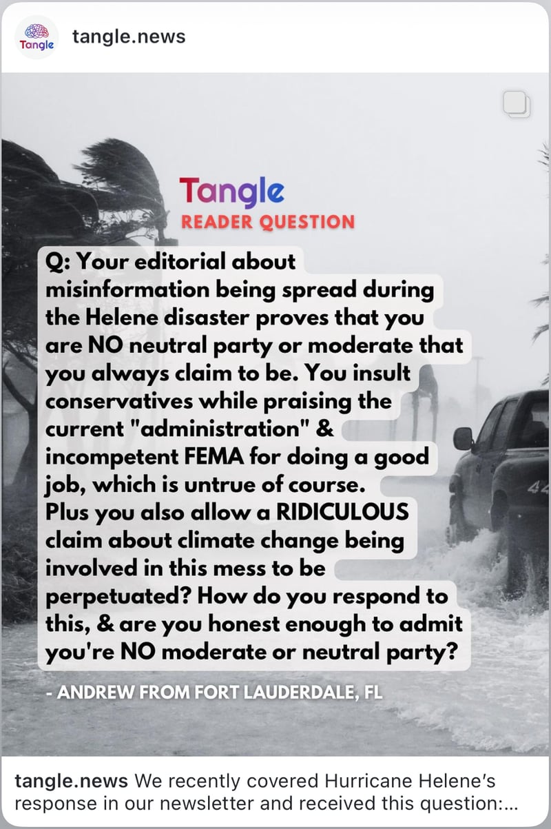 A screenshot from an instagram post from tangle.news with the caption "We recently covered Hurricane Helene's response in our newsletter and received this question:" and in the image the text says "Tangle Reader Question, Q: Your editorial about misinformation being spread during the Helene disaster proves that you are NO neutral party or moderate that you always claim to be. You insult conservatives while praising the current "administration" and incompetent FEMA for doing a good job, which is untrue of course. Plus you also allow a RIDICULOUS claim about climate change being involved in this mess to be perpetuated? How do you respond to this, and are you honest enough to admit you're NO moderate or neutral party? - Andrew from Fort Lauderdale, Florida. The image links to the instagram post.